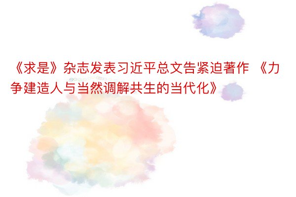 《求是》杂志发表习近平总文告紧迫著作 《力争建造人与当然调解共生的当代化》