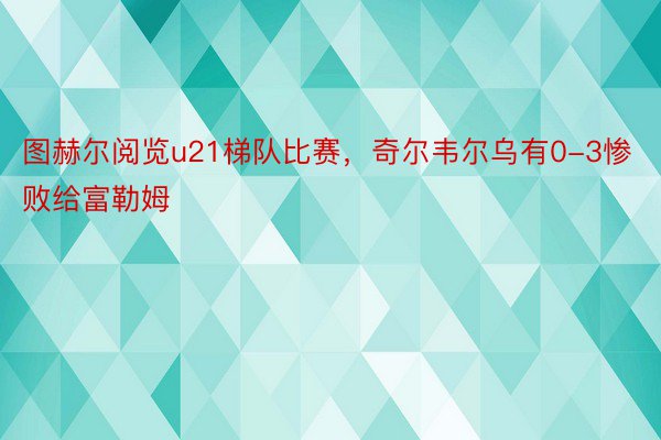 图赫尔阅览u21梯队比赛，奇尔韦尔乌有0-3惨败给富勒姆