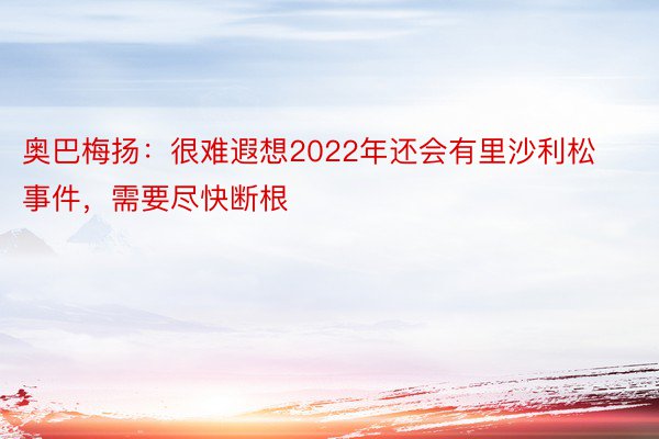 奥巴梅扬：很难遐想2022年还会有里沙利松事件，需要尽快断根