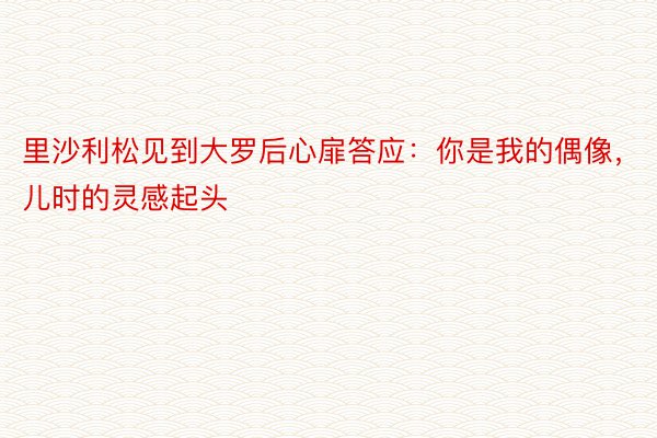 里沙利松见到大罗后心扉答应：你是我的偶像，儿时的灵感起头