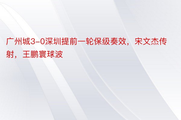 广州城3-0深圳提前一轮保级奏效，宋文杰传射，王鹏寰球波